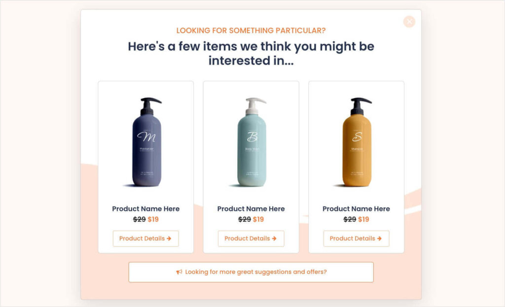 optinmonster-product-promotion-popup-suggest-products - OptinMonster A website popup with a soft peach and white color scheme offering product suggestions. It reads, 'LOOKING FOR SOMETHING PARTICULAR? Here's a few items we think you might be interested in...' There are three products displayed, marked down from $29 to $19, with a 'Product Details +' link below them. At the bottom, a clickable prompt says, 'Looking for more great suggestions and offers?'